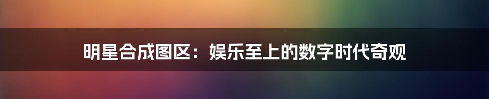 明星合成图区:娱乐至上的数字时代奇观