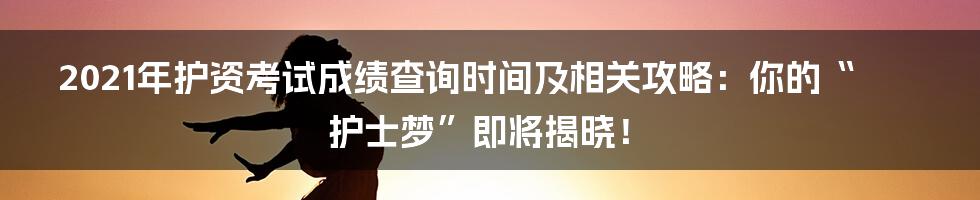 2021年护资考试成绩查询时间及相关攻略:你的“护士梦”即将揭晓!
