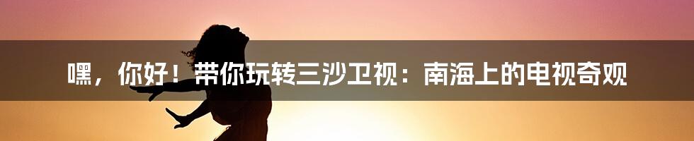 嘿,你好!带你玩转三沙卫视:南海上的电视奇观