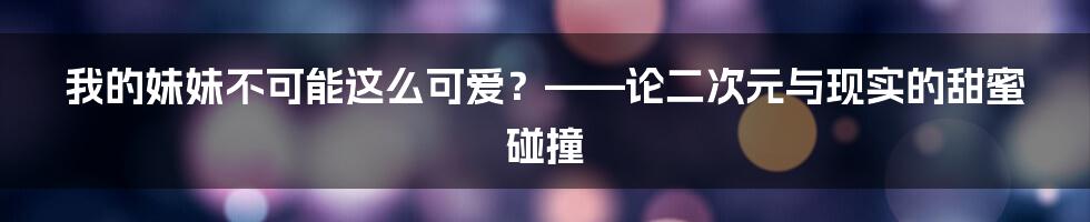 我的妹妹不可能这么可爱?——论二次元与现实的甜蜜碰撞