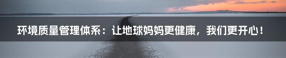 环境质量管理体系：让地球妈妈更健康，我们更开心！