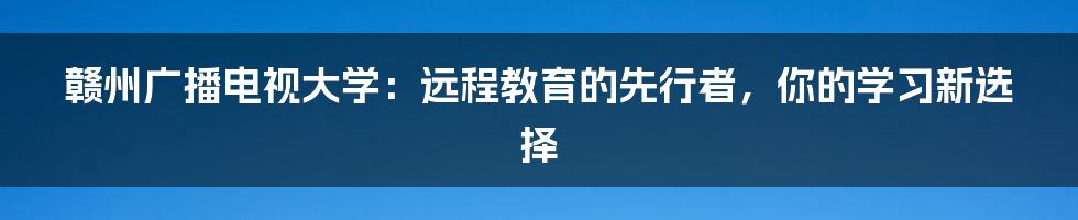 赣州广播电视大学:远程教育的先行者,你的学习新选择
