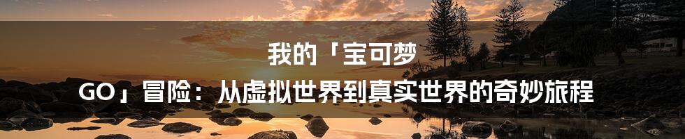 我的「宝可梦 GO」冒险:从虚拟世界到真实世界的奇妙旅程