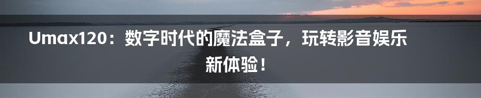 Umax120：数字时代的魔法盒子，玩转影音娱乐新体验！