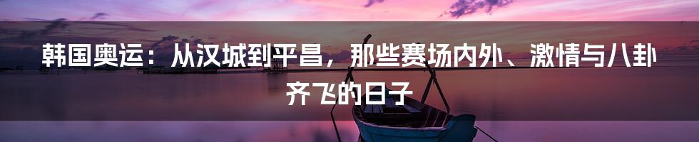 韩国奥运:从汉城到平昌,那些赛场内外、激情与八卦齐飞的日子