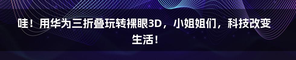 哇!用华为三折叠玩转裸眼3D,小姐姐们,科技改变生活!