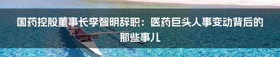 国药控股董事长李智明辞职:医药巨头人事变动背后的那些事儿