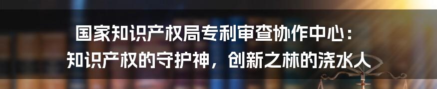 国家知识产权局专利审查协作中心： 知识产权的守护神，创新之林的浇水人