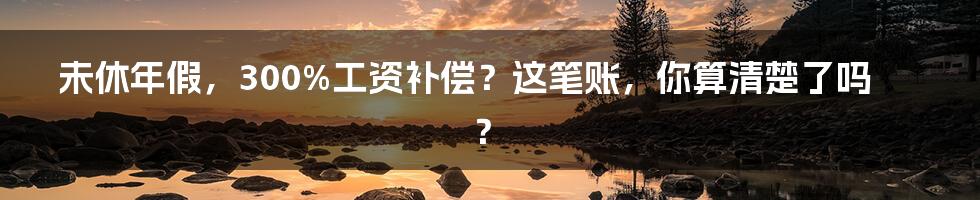 未休年假,300%工资补偿?这笔账,你算清楚了吗?