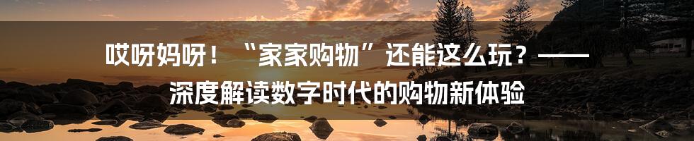 哎呀妈呀！“家家购物”还能这么玩？—— 深度解读数字时代的购物新体验