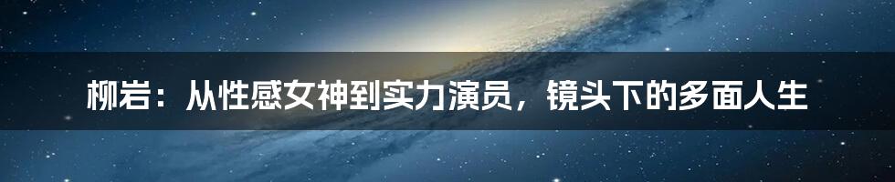 柳岩:从性感女神到实力演员,镜头下的多面人生