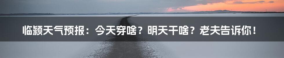 临颍天气预报：今天穿啥？明天干啥？老夫告诉你！