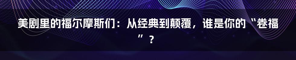 美剧里的福尔摩斯们：从经典到颠覆，谁是你的“卷福”？