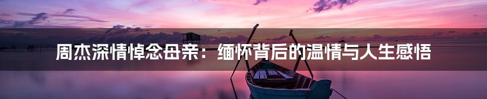 周杰深情悼念母亲：缅怀背后的温情与人生感悟