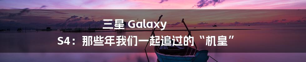 三星 Galaxy S4:那些年我们一起追过的“机皇”