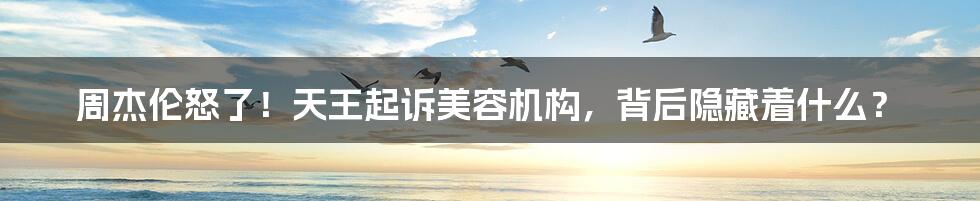 周杰伦怒了!天王起诉美容机构,背后隐藏着什么?
