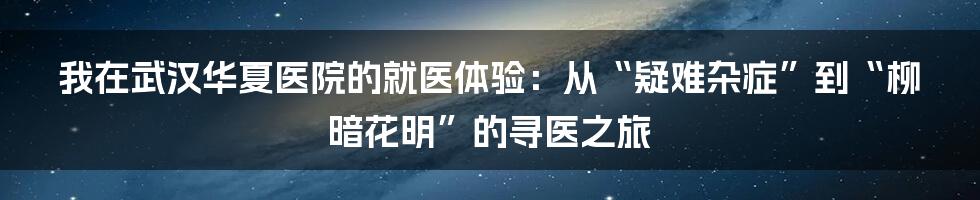 我在武汉华夏医院的就医体验:从“疑难杂症”到“柳暗花明”的寻医之旅