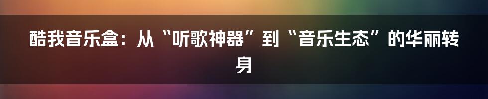 酷我音乐盒：从“听歌神器”到“音乐生态”的华丽转身