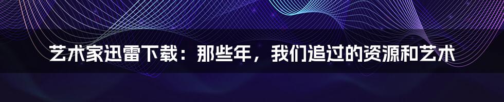 艺术家迅雷下载:那些年,我们追过的资源和艺术