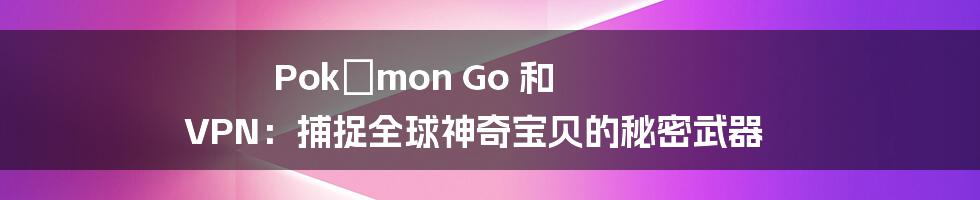 Pokémon Go 和 VPN：捕捉全球神奇宝贝的秘密武器