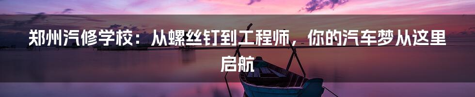 郑州汽修学校:从螺丝钉到工程师,你的汽车梦从这里启航