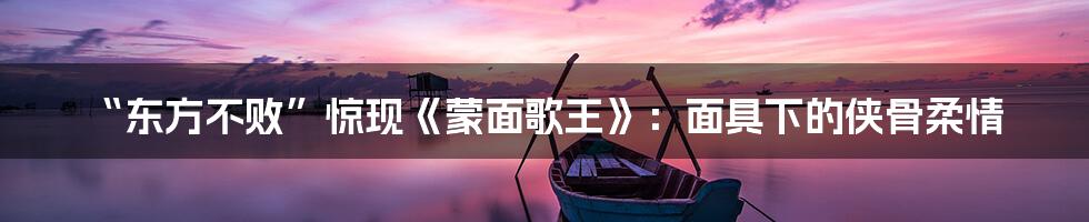 “东方不败”惊现《蒙面歌王》:面具下的侠骨柔情