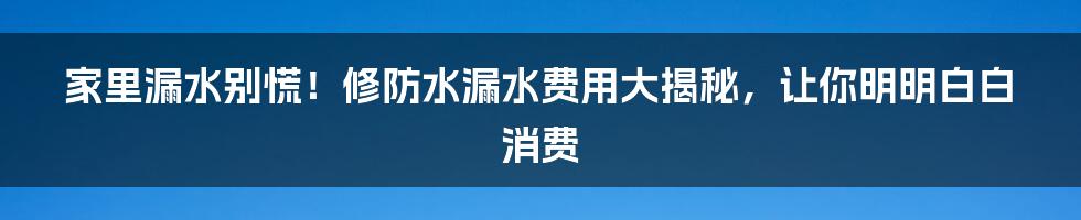 家里漏水别慌!修防水漏水费用大揭秘,让你明明白白消费