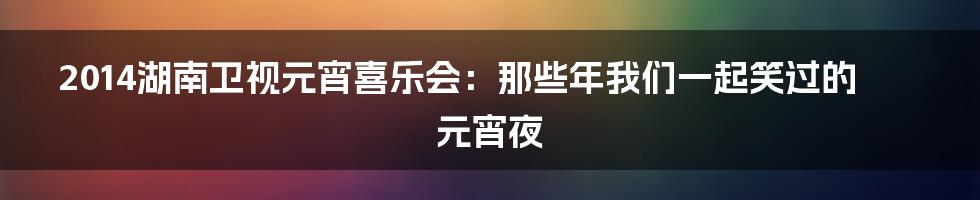 2014湖南卫视元宵喜乐会:那些年我们一起笑过的元宵夜