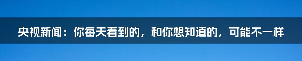 央视新闻:你每天看到的,和你想知道的,可能不一样