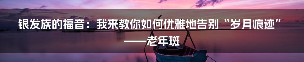 银发族的福音:我来教你如何优雅地告别“岁月痕迹”——老年斑