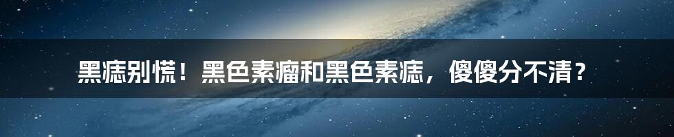 黑痣别慌！黑色素瘤和黑色素痣，傻傻分不清？