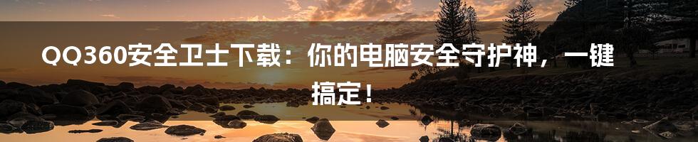 QQ360安全卫士下载：你的电脑安全守护神，一键搞定！