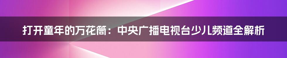 打开童年的万花筒:中央广播电视台少儿频道全解析