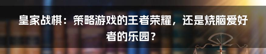 皇家战棋：策略游戏的王者荣耀，还是烧脑爱好者的乐园？