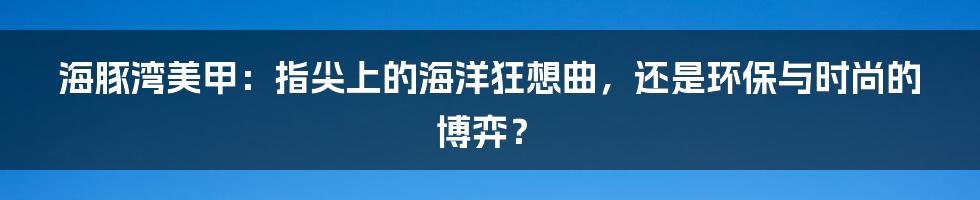 海豚湾美甲:指尖上的海洋狂想曲,还是环保与时尚的博弈?