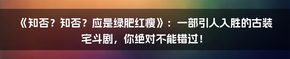 《知否？知否？应是绿肥红瘦》：一部引人入胜的古装宅斗剧，你绝对不能错过！
