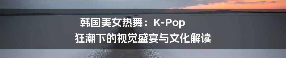 韩国美女热舞：K-Pop 狂潮下的视觉盛宴与文化解读