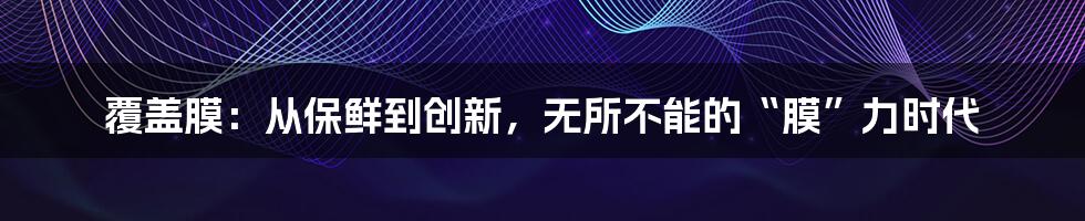 覆盖膜:从保鲜到创新,无所不能的“膜”力时代