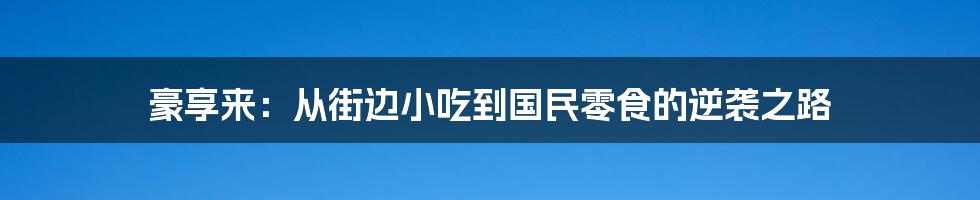 豪享来:从街边小吃到国民零食的逆袭之路