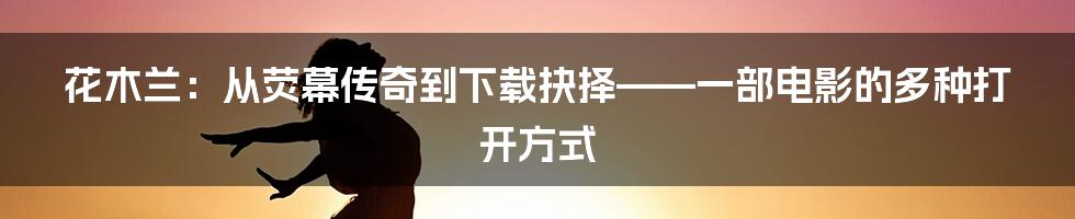 花木兰：从荧幕传奇到下载抉择——一部电影的多种打开方式