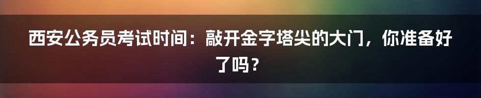 西安公务员考试时间：敲开金字塔尖的大门，你准备好了吗？