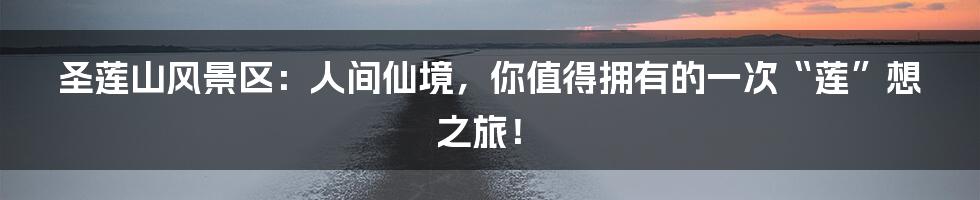 圣莲山风景区：人间仙境，你值得拥有的一次“莲”想之旅！