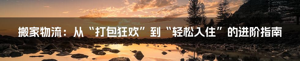 搬家物流：从“打包狂欢”到“轻松入住”的进阶指南