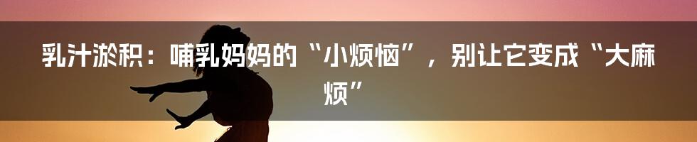 乳汁淤积:哺乳妈妈的“小烦恼”,别让它变成“大麻烦”