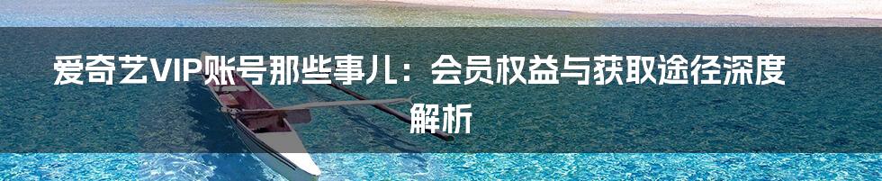 爱奇艺VIP账号那些事儿：会员权益与获取途径深度解析