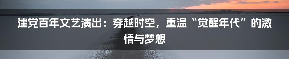 建党百年文艺演出：穿越时空，重温“觉醒年代”的激情与梦想