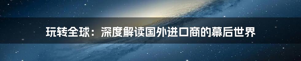 玩转全球:深度解读国外进口商的幕后世界