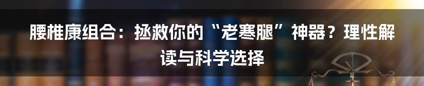 腰椎康组合：拯救你的“老寒腿”神器？理性解读与科学选择