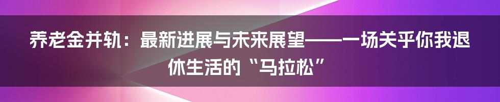 养老金并轨:最新进展与未来展望——一场关乎你我退休生活的“马拉松”