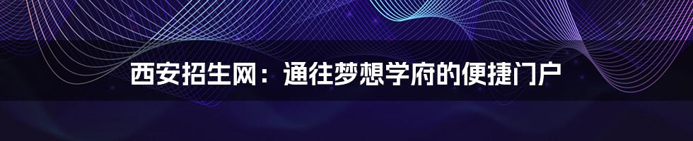 西安招生网:通往梦想学府的便捷门户